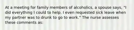 At a meeting for family members of alcoholics, a spouse says, "I did everything I could to help. I even requested sick leave when my partner was to drunk to go to work." The nurse assesses these comments as: