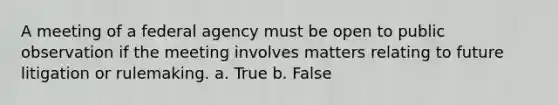 A meeting of a federal agency must be open to public observation if the meeting involves matters relating to future litigation or rulemaking. a. True b. False