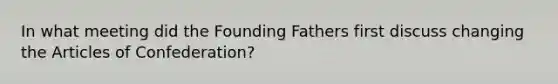 In what meeting did the Founding Fathers first discuss changing the Articles of Confederation?