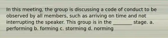 In this meeting, the group is discussing a code of conduct to be observed by all members, such as arriving on time and not interrupting the speaker. This group is in the ________ stage. a. performing b. forming c. storming d. norming