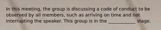 In this meeting, the group is discussing a code of conduct to be observed by all members, such as arriving on time and not interrupting the speaker. This group is in the ____________ stage.