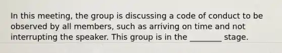 In this​ meeting, the group is discussing a code of conduct to be observed by all​ members, such as arriving on time and not interrupting the speaker. This group is in the​ ________ stage.