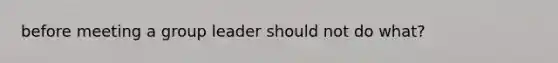 before meeting a group leader should not do what?