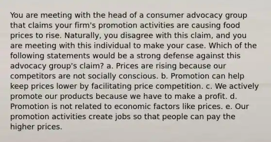 You are meeting with the head of a consumer advocacy group that claims your firm's promotion activities are causing food prices to rise. Naturally, you disagree with this claim, and you are meeting with this individual to make your case. Which of the following statements would be a strong defense against this advocacy group's claim? a. Prices are rising because our competitors are not socially conscious. b. Promotion can help keep prices lower by facilitating price competition. c. We actively promote our products because we have to make a profit. d. Promotion is not related to economic factors like prices. e. Our promotion activities create jobs so that people can pay the higher prices.