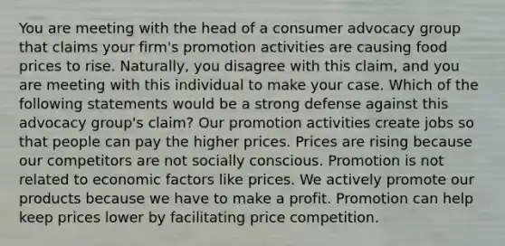 You are meeting with the head of a consumer advocacy group that claims your firm's promotion activities are causing food prices to rise. Naturally, you disagree with this claim, and you are meeting with this individual to make your case. Which of the following statements would be a strong defense against this advocacy group's claim? Our promotion activities create jobs so that people can pay the higher prices. Prices are rising because our competitors are not socially conscious. Promotion is not related to economic factors like prices. We actively promote our products because we have to make a profit. Promotion can help keep prices lower by facilitating price competition.