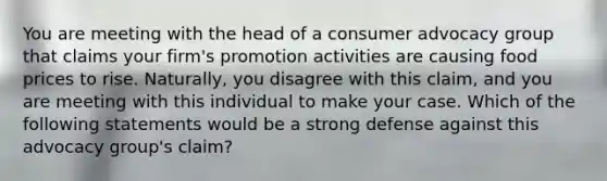 You are meeting with the head of a consumer advocacy group that claims your firm's promotion activities are causing food prices to rise. Naturally, you disagree with this claim, and you are meeting with this individual to make your case. Which of the following statements would be a strong defense against this advocacy group's claim?