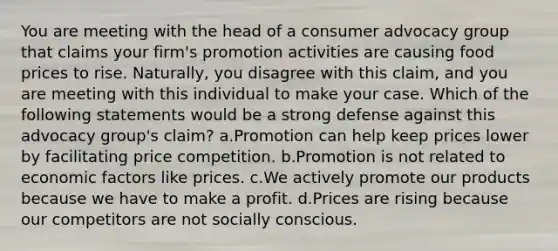 You are meeting with the head of a consumer advocacy group that claims your firm's promotion activities are causing food prices to rise. Naturally, you disagree with this claim, and you are meeting with this individual to make your case. Which of the following statements would be a strong defense against this advocacy group's claim? a.Promotion can help keep prices lower by facilitating price competition. b.Promotion is not related to economic factors like prices. c.We actively promote our products because we have to make a profit. d.Prices are rising because our competitors are not socially conscious.