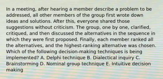 In a meeting, after hearing a member describe a problem to be addressed, all other members of the group first wrote down ideas and solutions. After this, everyone shared those suggestions without criticism. The group, one by one, clarified, critiqued, and then discussed the alternatives in the sequence in which they were first proposed. Finally, each member ranked all the alternatives, and the highest-ranking alternative was chosen. Which of the following decision-making techniques is being implemented? A. Delphi technique B. Dialectical inquiry C. Brainstorming D. Nominal group technique E. Intuitive decision making