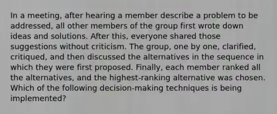 In a meeting, after hearing a member describe a problem to be addressed, all other members of the group first wrote down ideas and solutions. After this, everyone shared those suggestions without criticism. The group, one by one, clarified, critiqued, and then discussed the alternatives in the sequence in which they were first proposed. Finally, each member ranked all the alternatives, and the highest-ranking alternative was chosen. Which of the following decision-making techniques is being implemented?