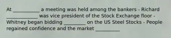 At ___________ a meeting was held among the bankers - Richard _____________ was vice president of the Stock Exchange floor - Whitney began bidding _________ on the US Steel Stocks - People regained confidence and the market __________