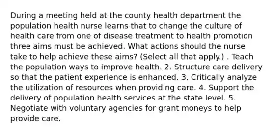 During a meeting held at the county health department the population health nurse learns that to change the culture of health care from one of disease treatment to health promotion three aims must be achieved. What actions should the nurse take to help achieve these aims? (Select all that apply.) . Teach the population ways to improve health. 2. Structure care delivery so that the patient experience is enhanced. 3. Critically analyze the utilization of resources when providing care. 4. Support the delivery of population health services at the state level. 5. Negotiate with voluntary agencies for grant moneys to help provide care.