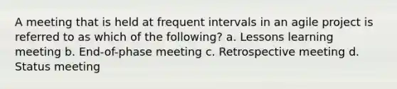 A meeting that is held at frequent intervals in an agile project is referred to as which of the following? a. Lessons learning meeting b. End-of-phase meeting c. Retrospective meeting d. Status meeting