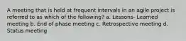 A meeting that is held at frequent intervals in an agile project is referred to as which of the following? a. Lessons- Learned meeting b. End of phase meeting c. Retrospective meeting d. Status meeting