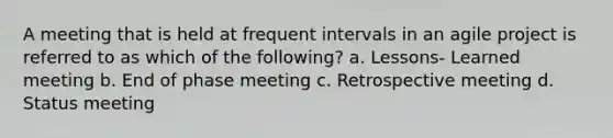 A meeting that is held at frequent intervals in an agile project is referred to as which of the following? a. Lessons- Learned meeting b. End of phase meeting c. Retrospective meeting d. Status meeting