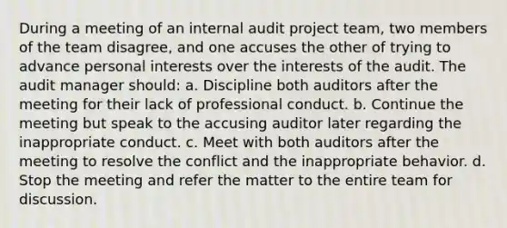 During a meeting of an internal audit project team, two members of the team disagree, and one accuses the other of trying to advance personal interests over the interests of the audit. The audit manager should: a. Discipline both auditors after the meeting for their lack of professional conduct. b. Continue the meeting but speak to the accusing auditor later regarding the inappropriate conduct. c. Meet with both auditors after the meeting to resolve the conflict and the inappropriate behavior. d. Stop the meeting and refer the matter to the entire team for discussion.