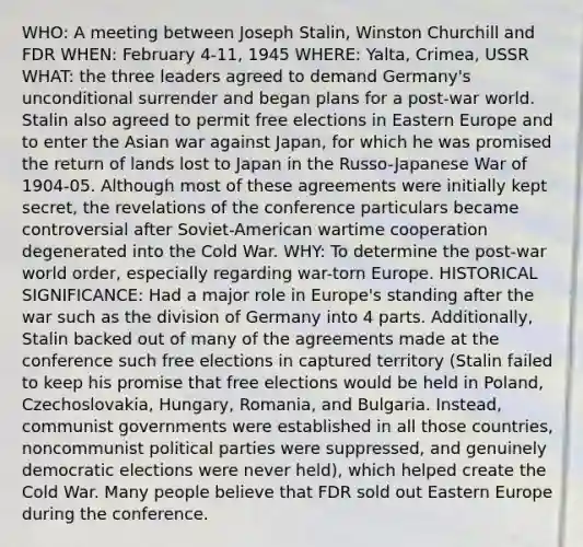 WHO: A meeting between Joseph Stalin, Winston Churchill and FDR WHEN: February 4-11, 1945 WHERE: Yalta, Crimea, USSR WHAT: the three leaders agreed to demand Germany's unconditional surrender and began plans for a post-war world. Stalin also agreed to permit free elections in Eastern Europe and to enter the Asian war against Japan, for which he was promised the return of lands lost to Japan in the Russo-Japanese War of 1904-05. Although most of these agreements were initially kept secret, the revelations of the conference particulars became controversial after Soviet-American wartime cooperation degenerated into the Cold War. WHY: To determine the post-war world order, especially regarding war-torn Europe. HISTORICAL SIGNIFICANCE: Had a major role in Europe's standing after the war such as the division of Germany into 4 parts. Additionally, Stalin backed out of many of the agreements made at the conference such free elections in captured territory (Stalin failed to keep his promise that free elections would be held in Poland, Czechoslovakia, Hungary, Romania, and Bulgaria. Instead, communist governments were established in all those countries, noncommunist political parties were suppressed, and genuinely democratic elections were never held), which helped create the Cold War. Many people believe that FDR sold out Eastern Europe during the conference.