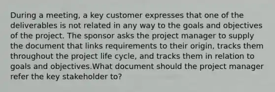 During a meeting, a key customer expresses that one of the deliverables is not related in any way to the goals and objectives of the project. The sponsor asks the project manager to supply the document that links requirements to their origin, tracks them throughout the project life cycle, and tracks them in relation to goals and objectives.What document should the project manager refer the key stakeholder to?