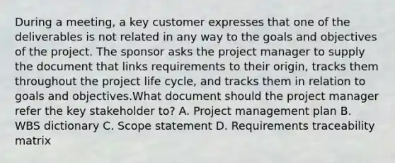 During a meeting, a key customer expresses that one of the deliverables is not related in any way to the goals and objectives of the project. The sponsor asks the project manager to supply the document that links requirements to their origin, tracks them throughout the project life cycle, and tracks them in relation to goals and objectives.What document should the project manager refer the key stakeholder to? A. Project management plan B. WBS dictionary C. Scope statement D. Requirements traceability matrix