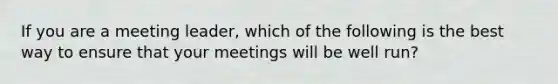 If you are a meeting leader, which of the following is the best way to ensure that your meetings will be well run?