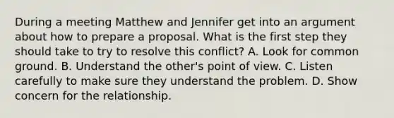 During a meeting Matthew and Jennifer get into an argument about how to prepare a proposal. What is the first step they should take to try to resolve this conflict? A. Look for common ground. B. Understand the other's point of view. C. Listen carefully to make sure they understand the problem. D. Show concern for the relationship.