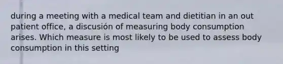 during a meeting with a medical team and dietitian in an out patient office, a discusión of measuring body consumption arises. Which measure is most likely to be used to assess body consumption in this setting