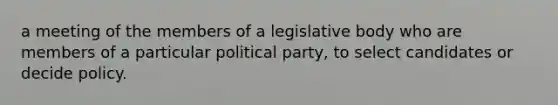 a meeting of the members of a legislative body who are members of a particular political party, to select candidates or decide policy.