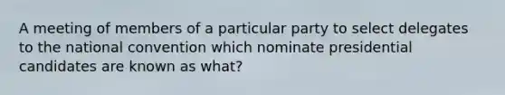 A meeting of members of a particular party to select delegates to the national convention which nominate presidential candidates are known as what?