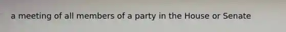 a meeting of all members of a party in the House or Senate