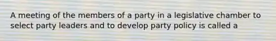 A meeting of the members of a party in a legislative chamber to select party leaders and to develop party policy is called a