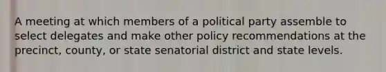 A meeting at which members of a political party assemble to select delegates and make other policy recommendations at the precinct, county, or state senatorial district and state levels.