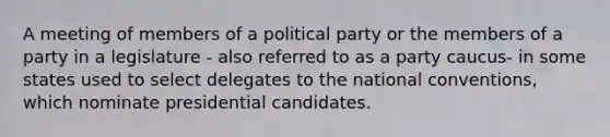 A meeting of members of a political party or the members of a party in a legislature - also referred to as a party caucus- in some states used to select delegates to the national conventions, which nominate presidential candidates.