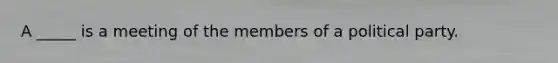 A _____ is a meeting of the members of a political party.