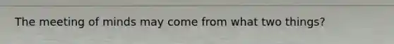 The meeting of minds may come from what two things?