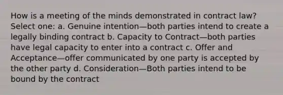 How is a meeting of the minds demonstrated in contract law? Select one: a. Genuine intention—both parties intend to create a legally binding contract b. Capacity to Contract—both parties have legal capacity to enter into a contract c. Offer and Acceptance—offer communicated by one party is accepted by the other party d. Consideration—Both parties intend to be bound by the contract