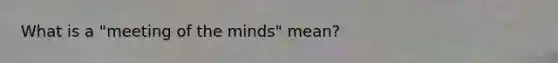 What is a "meeting of the minds" mean?