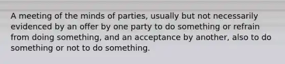 A meeting of the minds of parties, usually but not necessarily evidenced by an offer by one party to do something or refrain from doing something, and an acceptance by another, also to do something or not to do something.