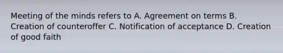 Meeting of the minds refers to A. Agreement on terms B. Creation of counteroffer C. Notification of acceptance D. Creation of good faith