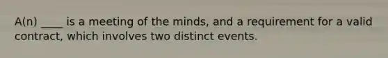 A(n) ____ is a meeting of the minds, and a requirement for a valid contract, which involves two distinct events.