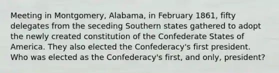 Meeting in Montgomery, Alabama, in February 1861, fifty delegates from the seceding Southern states gathered to adopt the newly created constitution of the Confederate States of America. They also elected the Confederacy's first president. Who was elected as the Confederacy's first, and only, president?