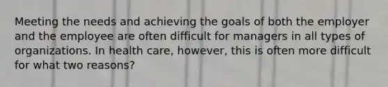 Meeting the needs and achieving the goals of both the employer and the employee are often difficult for managers in all types of organizations. In health care, however, this is often more difficult for what two reasons?