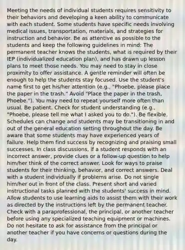 Meeting the needs of individual students requires sensitivity to their behaviors and developing a keen ability to communicate with each student. Some students have specific needs involving medical issues, transportation, materials, and strategies for instruction and behavior. Be as attentive as possible to the students and keep the following guidelines in mind: The permanent teacher knows the students, what is required by their IEP (individualized education plan), and has drawn up lesson plans to meet those needs. You may need to stay in close proximity to offer assistance. A gentle reminder will often be enough to help the students stay focused. Use the student's name first to get his/her attention (e.g., "Phoebe, please place the paper in the trash." Avoid "Place the paper in the trash, Phoebe."). You may need to repeat yourself more often than usual. Be patient. Check for student understanding (e.g., "Phoebe, please tell me what I asked you to do."). Be flexible. Schedules can change and students may be transitioning in and out of the general education setting throughout the day. Be aware that some students may have experienced years of failure. Help them find success by recognizing and praising small successes. In class discussions, if a student responds with an incorrect answer, provide clues or a follow-up question to help him/her think of the correct answer. Look for ways to praise students for their thinking, behavior, and correct answers. Deal with a student individually if problems arise. Do not single him/her out in front of the class. Present short and varied instructional tasks planned with the students' success in mind. Allow students to use learning aids to assist them with their work as directed by the instructions left by the permanent teacher. Check with a paraprofessional, the principal, or another teacher before using any specialized teaching equipment or machines. Do not hesitate to ask for assistance from the principal or another teacher if you have concerns or questions during the day.