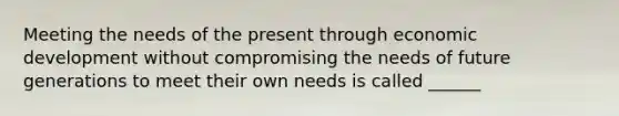 Meeting the needs of the present through economic development without compromising the needs of future generations to meet their own needs is called ______