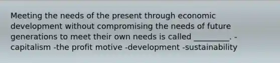 Meeting the needs of the present through economic development without compromising the needs of future generations to meet their own needs is called _________. -capitalism -the profit motive -development -sustainability