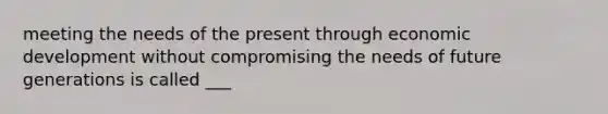 meeting the needs of the present through economic development without compromising the needs of future generations is called ___