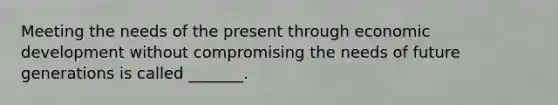 Meeting the needs of the present through economic development without compromising the needs of future generations is called _______.