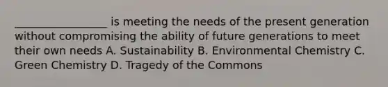 _________________ is meeting the needs of the present generation without compromising the ability of future generations to meet their own needs A. Sustainability B. Environmental Chemistry C. Green Chemistry D. Tragedy of the Commons