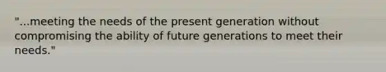 "...meeting the needs of the present generation without compromising the ability of future generations to meet their needs."