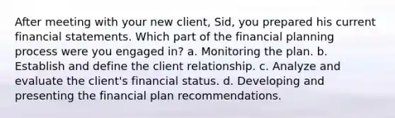 After meeting with your new client, Sid, you prepared his current financial statements. Which part of the financial planning process were you engaged in? a. Monitoring the plan. b. Establish and define the client relationship. c. Analyze and evaluate the client's financial status. d. Developing and presenting the financial plan recommendations.