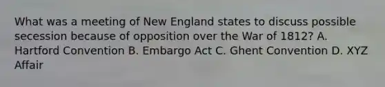 What was a meeting of New England states to discuss possible secession because of opposition over the War of 1812? A. Hartford Convention B. Embargo Act C. Ghent Convention D. XYZ Affair