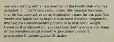 you are meeting with a new member of the health club who has schedule in initial fitness consultation. this member indicates that he has been active on an inconsistent basis for the past five weeks and would like to begin a structured exercise program to improve his cardiorespiratory fitness in to lose some weight. based on this information, you conclude that he is in which stage of the transtheoretical model? A. precontemplation B. preparation C. contemplation D. action